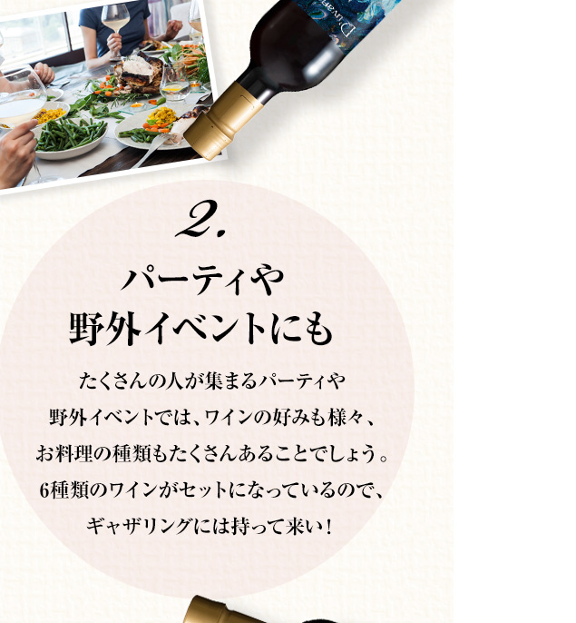 2.パーティや野外イベントにも たくさんの人が集まるパーティや野外イベントでは、ワインの好みも様々、お料理の種類もたくさんあることでしょう。6種類のワインがセットになっているので、ギャザリングには持って来い！